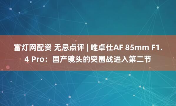 富灯网配资 无忌点评 | 唯卓仕AF 85mm F1.4 Pro：国产镜头的突围战进入第二节