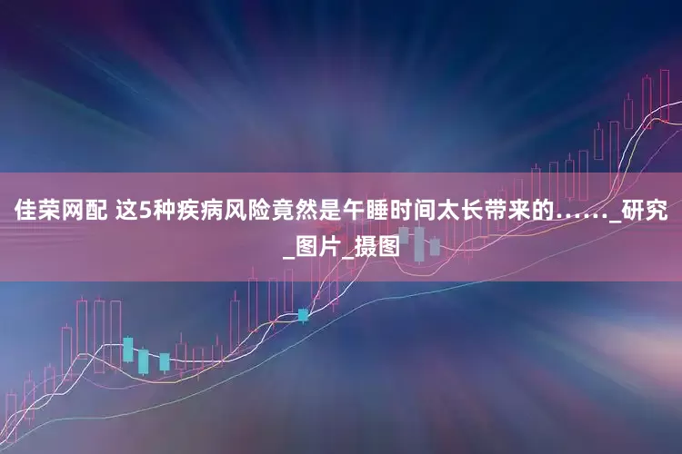 佳荣网配 这5种疾病风险竟然是午睡时间太长带来的……_研究_图片_摄图