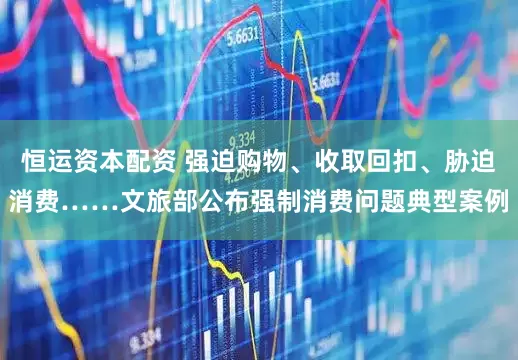恒运资本配资 强迫购物、收取回扣、胁迫消费……文旅部公布强制消费问题典型案例