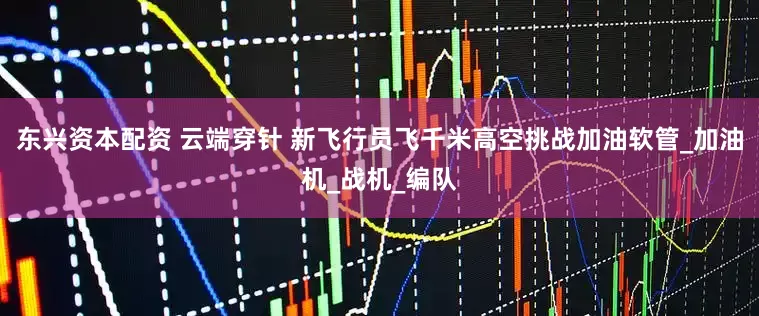 东兴资本配资 云端穿针 新飞行员飞千米高空挑战加油软管_加油机_战机_编队