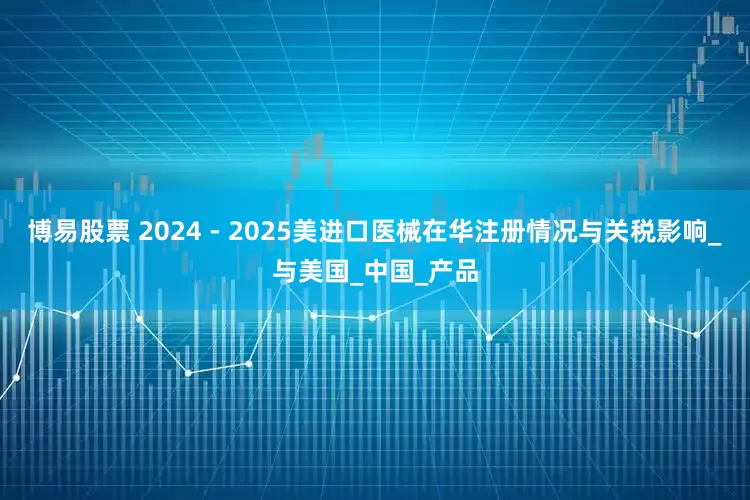 博易股票 2024 - 2025美进口医械在华注册情况与关税影响_与美国_中国_产品
