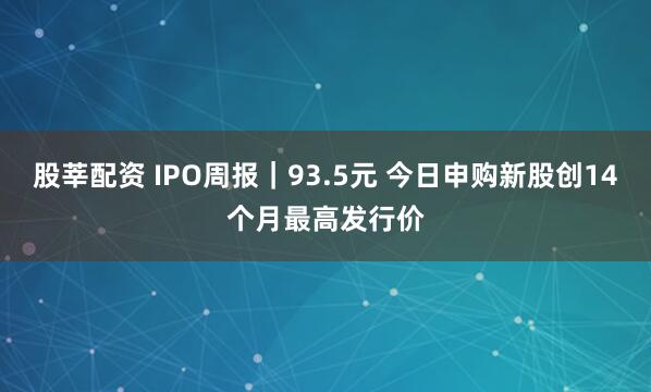 股莘配资 IPO周报｜93.5元 今日申购新股创14个月最高发行价