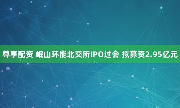 尊享配资 岷山环能北交所IPO过会 拟募资2.95亿元
