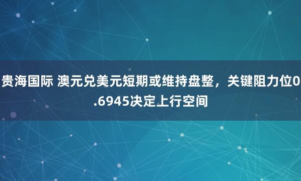 贵海国际 澳元兑美元短期或维持盘整，关键阻力位0.6945决定上行空间