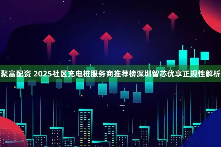 聚富配资 2025社区充电桩服务商推荐榜深圳智芯优享正规性解析