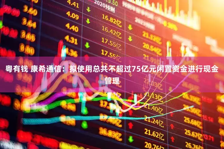 粤有钱 康希通信:拟使用总共不超过75亿元闲置资金进行现金管理