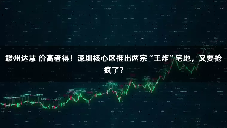 赣州达慧 价高者得！深圳核心区推出两宗“王炸”宅地，又要抢疯了？