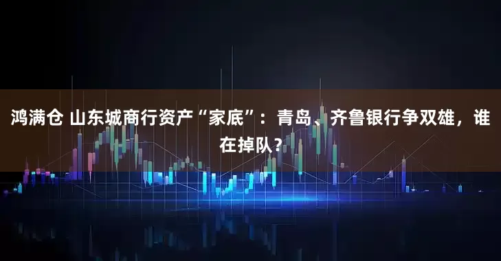 鸿满仓 山东城商行资产“家底”：青岛、齐鲁银行争双雄，谁在掉队？