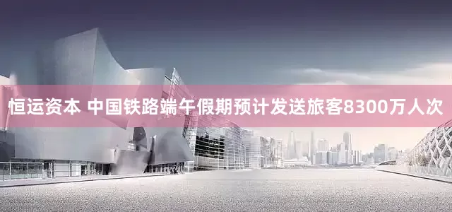 恒运资本 中国铁路端午假期预计发送旅客8300万人次